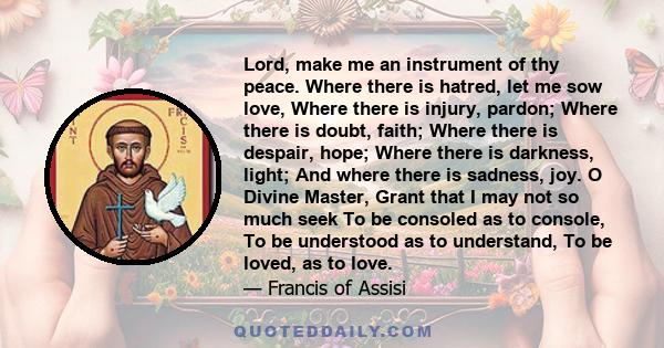 Lord, make me an instrument of thy peace. Where there is hatred, let me sow love, Where there is injury, pardon; Where there is doubt, faith; Where there is despair, hope; Where there is darkness, light; And where there 