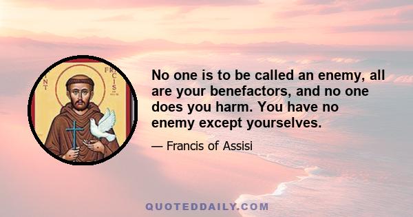 No one is to be called an enemy, all are your benefactors, and no one does you harm. You have no enemy except yourselves.