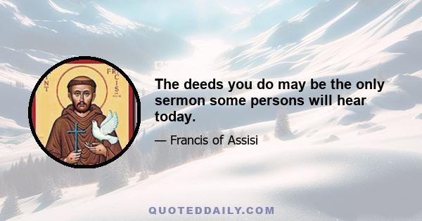 The deeds you do may be the only sermon some persons will hear today.