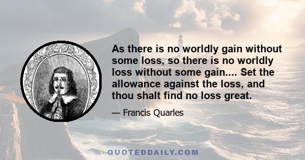 As there is no worldly gain without some loss, so there is no worldly loss without some gain.... Set the allowance against the loss, and thou shalt find no loss great.