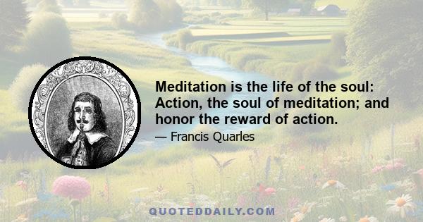 Meditation is the life of the soul: Action, the soul of meditation; and honor the reward of action.