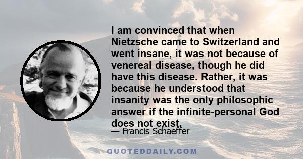 I am convinced that when Nietzsche came to Switzerland and went insane, it was not because of venereal disease, though he did have this disease. Rather, it was because he understood that insanity was the only