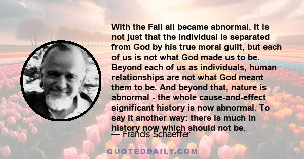 With the Fall all became abnormal. It is not just that the individual is separated from God by his true moral guilt, but each of us is not what God made us to be. Beyond each of us as individuals, human relationships