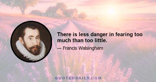 There is less danger in fearing too much than too little.