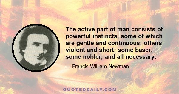 The active part of man consists of powerful instincts, some of which are gentle and continuous; others violent and short; some baser, some nobler, and all necessary.