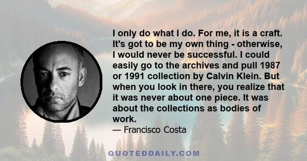 I only do what I do. For me, it is a craft. It's got to be my own thing - otherwise, I would never be successful. I could easily go to the archives and pull 1987 or 1991 collection by Calvin Klein. But when you look in