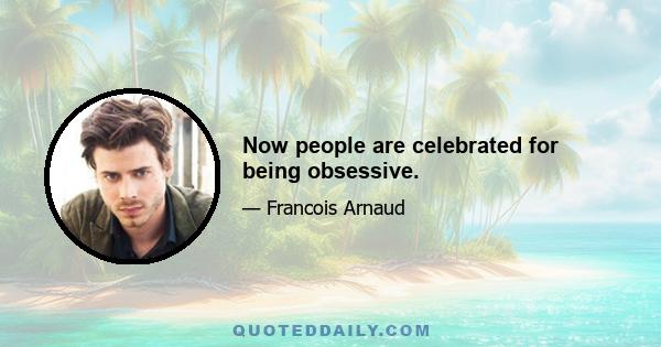 Now people are celebrated for being obsessive.