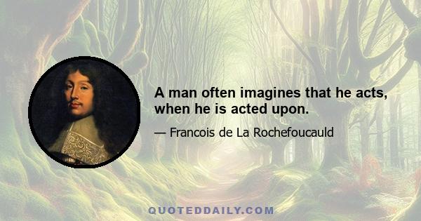 A man often imagines that he acts, when he is acted upon.