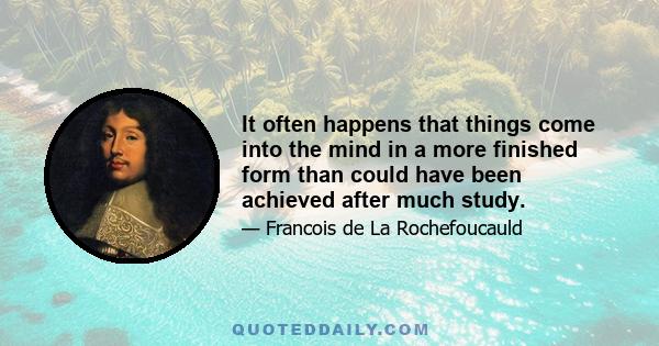 It often happens that things come into the mind in a more finished form than could have been achieved after much study.