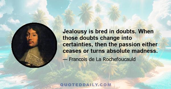 Jealousy is bred in doubts. When those doubts change into certainties, then the passion either ceases or turns absolute madness.