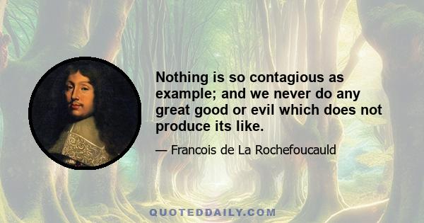 Nothing is so contagious as example; and we never do any great good or evil which does not produce its like.