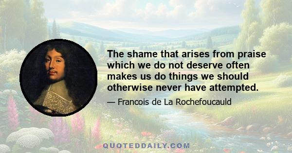 The shame that arises from praise which we do not deserve often makes us do things we should otherwise never have attempted.