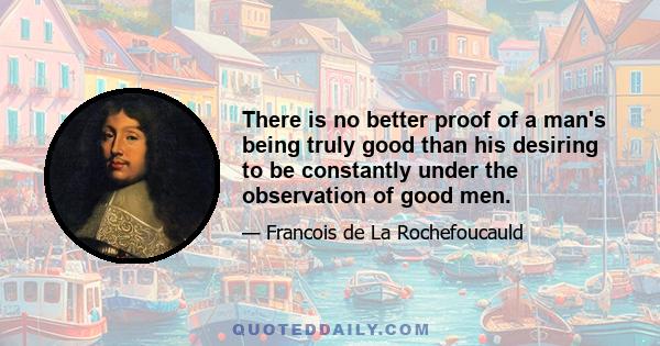 There is no better proof of a man's being truly good than his desiring to be constantly under the observation of good men.