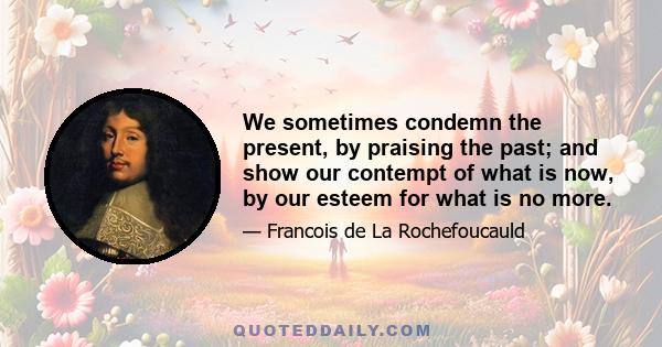 We sometimes condemn the present, by praising the past; and show our contempt of what is now, by our esteem for what is no more.