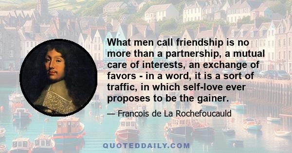 What men call friendship is no more than a partnership, a mutual care of interests, an exchange of favors - in a word, it is a sort of traffic, in which self-love ever proposes to be the gainer.
