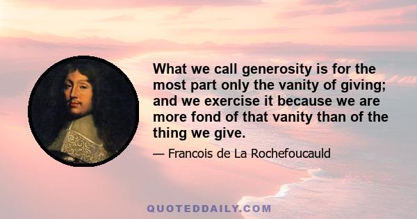 What we call generosity is for the most part only the vanity of giving; and we exercise it because we are more fond of that vanity than of the thing we give.