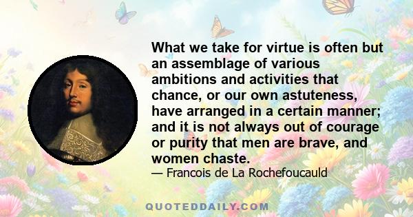 What we take for virtue is often but an assemblage of various ambitions and activities that chance, or our own astuteness, have arranged in a certain manner; and it is not always out of courage or purity that men are