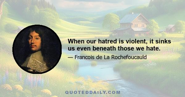 When our hatred is violent, it sinks us even beneath those we hate.