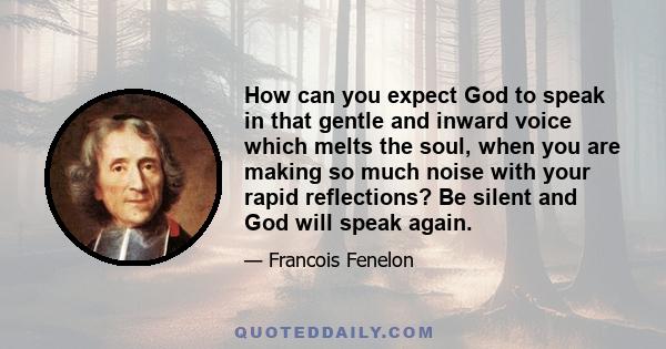 How can you expect God to speak in that gentle and inward voice which melts the soul, when you are making so much noise with your rapid reflections? Be silent and God will speak again.