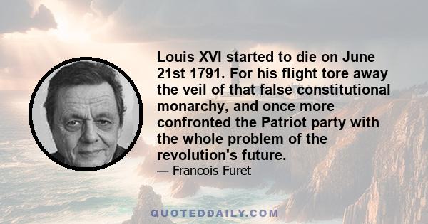 Louis XVI started to die on June 21st 1791. For his flight tore away the veil of that false constitutional monarchy, and once more confronted the Patriot party with the whole problem of the revolution's future.