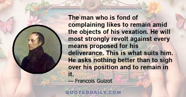 The man who is fond of complaining likes to remain amid the objects of his vexation. He will most strongly revolt against every means proposed for his deliverance. This is what suits him. He asks nothing better than to