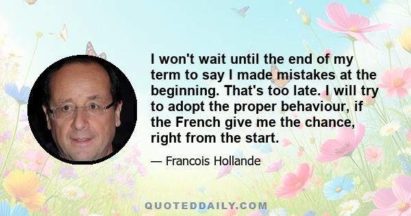 I won't wait until the end of my term to say I made mistakes at the beginning. That's too late. I will try to adopt the proper behaviour, if the French give me the chance, right from the start.