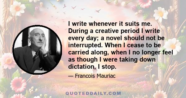 I write whenever it suits me. During a creative period I write every day; a novel should not be interrupted. When I cease to be carried along, when I no longer feel as though I were taking down dictation, I stop.