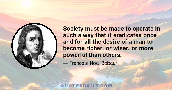 Society must be made to operate in such a way that it eradicates once and for all the desire of a man to become richer, or wiser, or more powerful than others.