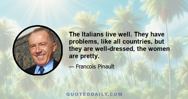 The Italians live well. They have problems, like all countries, but they are well-dressed, the women are pretty.