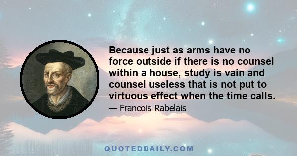 Because just as arms have no force outside if there is no counsel within a house, study is vain and counsel useless that is not put to virtuous effect when the time calls.