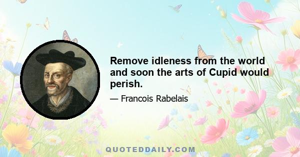Remove idleness from the world and soon the arts of Cupid would perish.
