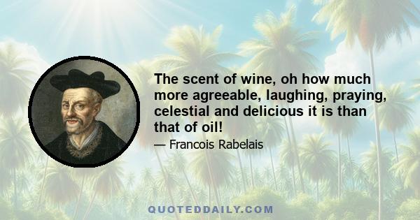 The scent of wine, oh how much more agreeable, laughing, praying, celestial and delicious it is than that of oil!