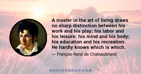 A master in the art of living draws no sharp distinction between his work and his play; his labor and his leisure; his mind and his body; his education and his recreation. He hardly knows which is which.