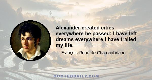 Alexander created cities everywhere he passed: I have left dreams everywhere I have trailed my life.