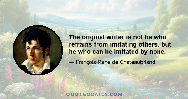 The original writer is not he who refrains from imitating others, but he who can be imitated by none.