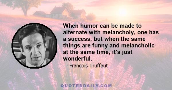 When humor can be made to alternate with melancholy, one has a success, but when the same things are funny and melancholic at the same time, it's just wonderful.