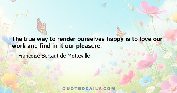 The true way to render ourselves happy is to love our work and find in it our pleasure.