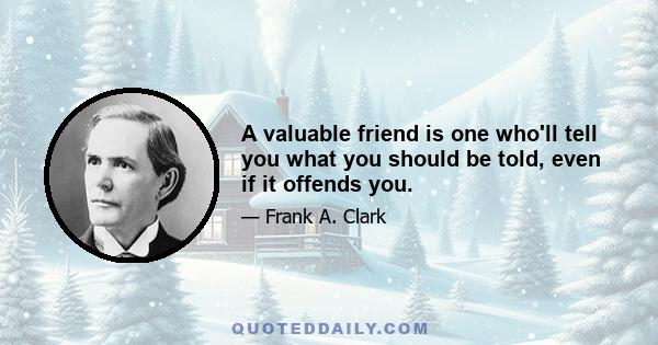 A valuable friend is one who'll tell you what you should be told, even if it offends you.