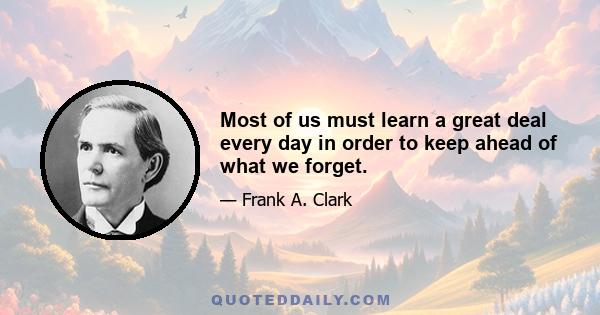 Most of us must learn a great deal every day in order to keep ahead of what we forget.