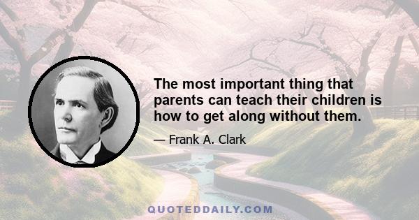 The most important thing that parents can teach their children is how to get along without them.