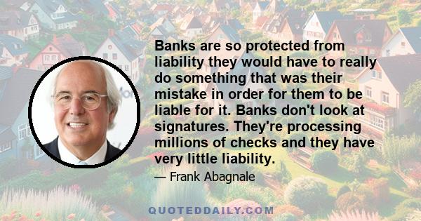 Banks are so protected from liability they would have to really do something that was their mistake in order for them to be liable for it. Banks don't look at signatures. They're processing millions of checks and they