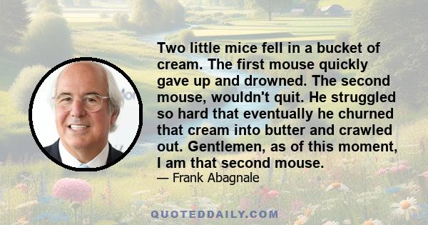 Two little mice fell in a bucket of cream. The first mouse quickly gave up and drowned. The second mouse, wouldn't quit. He struggled so hard that eventually he churned that cream into butter and crawled out. Gentlemen, 