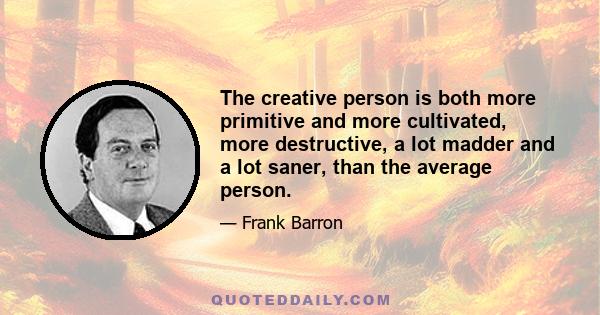 The creative person is both more primitive and more cultivated, more destructive, a lot madder and a lot saner, than the average person.