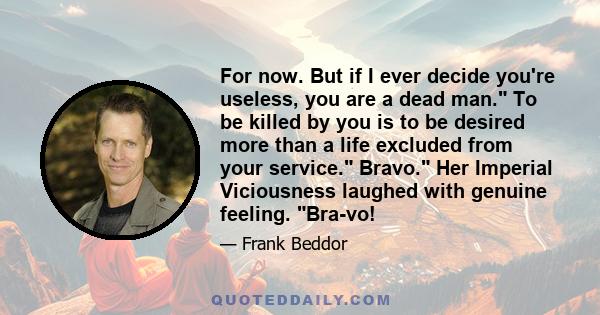 For now. But if I ever decide you're useless, you are a dead man. To be killed by you is to be desired more than a life excluded from your service. Bravo. Her Imperial Viciousness laughed with genuine feeling. Bra-vo!