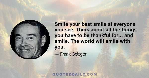 Smile your best smile at everyone you see. Think about all the things you have to be thankful for... and smile. The world will smile with you.