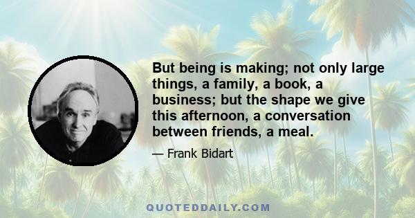 But being is making; not only large things, a family, a book, a business; but the shape we give this afternoon, a conversation between friends, a meal.