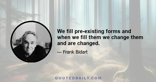 We fill pre-existing forms and when we fill them we change them and are changed.