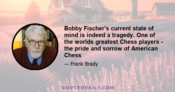 Bobby Fischer's current state of mind is indeed a tragedy. One of the worlds greatest Chess players - the pride and sorrow of American Chess