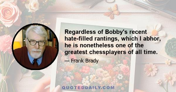 Regardless of Bobby's recent hate-filled rantings, which I abhor, he is nonetheless one of the greatest chessplayers of all time.