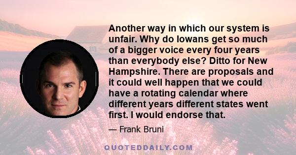 Another way in which our system is unfair. Why do Iowans get so much of a bigger voice every four years than everybody else? Ditto for New Hampshire. There are proposals and it could well happen that we could have a